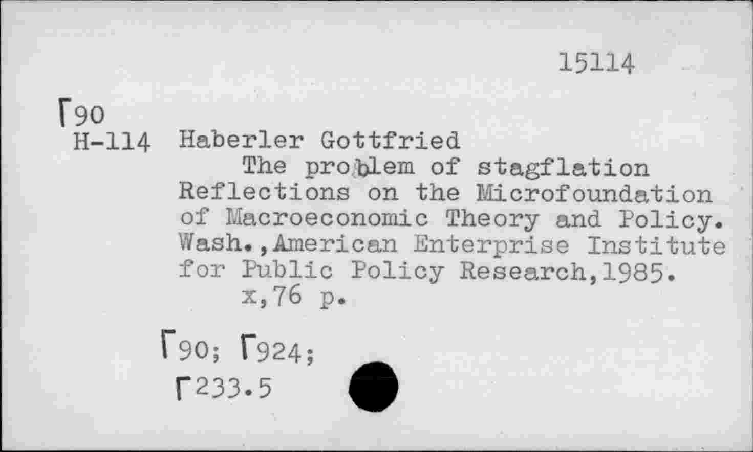 ﻿15114
f90
H-114 Haberler Gottfried
The pro.fclem of stagflation Reflections on the Microfoundation of Macroeconomic Theory and Policy. Wash.»American Enterprise Institute for Public Policy Research,1985.
x,76 p.
[90; T924;
T233.5